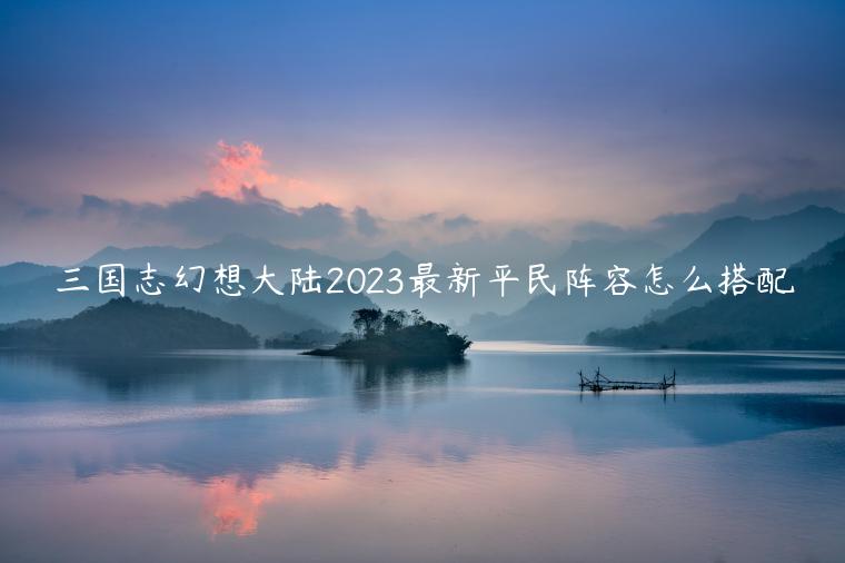 三国志幻想大陆2023最新平民阵容怎么搭配
